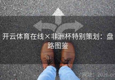 开云体育在线×非洲杯特别策划:盘路图鉴 开云体育在线×非洲杯特别策划:盘路图鉴