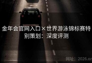 金年会官网入口×世界游泳锦标赛特别策划:深度评测 金年会官网入口×世界游泳锦标赛特别策划:深度评测