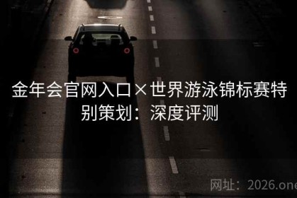 金年会官网入口×世界游泳锦标赛特别策划:深度评测 金年会官网入口×世界游泳锦标赛特别策划:深度评测