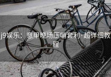 j9娱乐:意甲晚场压哨套利·超详细教程 j9娱乐:意甲晚场压哨套利·超详细教程