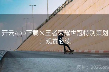 开云app下载×王者荣耀世冠特别策划:观赛必读 开云app下载×王者荣耀世冠特别策划:观赛必读