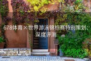 678体育×世界游泳锦标赛特别策划：深度评测