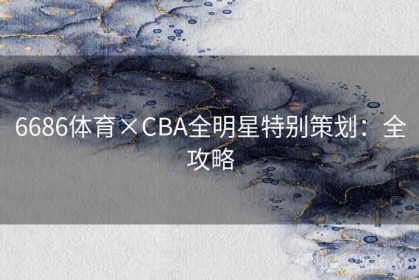 6686体育×CBA全明星特别策划:全攻略 6686体育×CBA全明星特别策划:全攻略