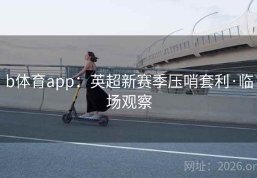 b体育app:英超新赛季压哨套利·临场观察 b体育app:英超新赛季压哨套利·临场观察