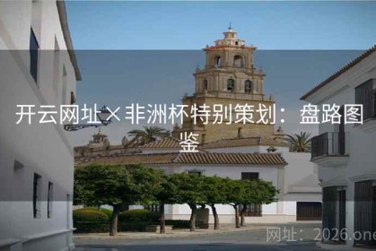 开云网址×非洲杯特别策划：盘路图鉴