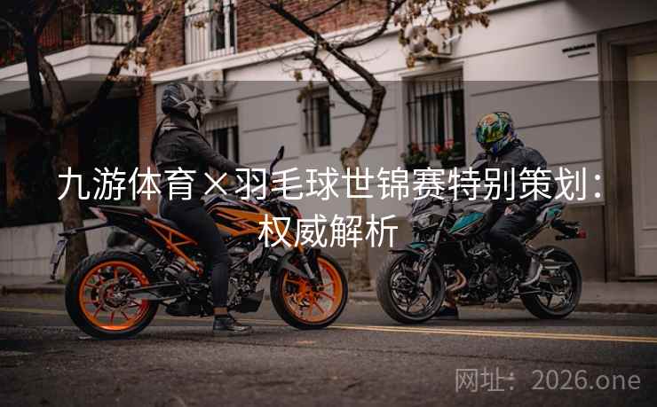 九游体育×羽毛球世锦赛特别策划:权威解析 九游体育×羽毛球世锦赛特别策划:权威解析