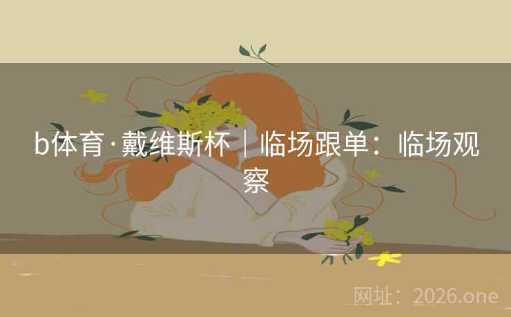 b体育·戴维斯杯|临场跟单:临场观察 b体育·戴维斯杯|临场跟单:临场观察