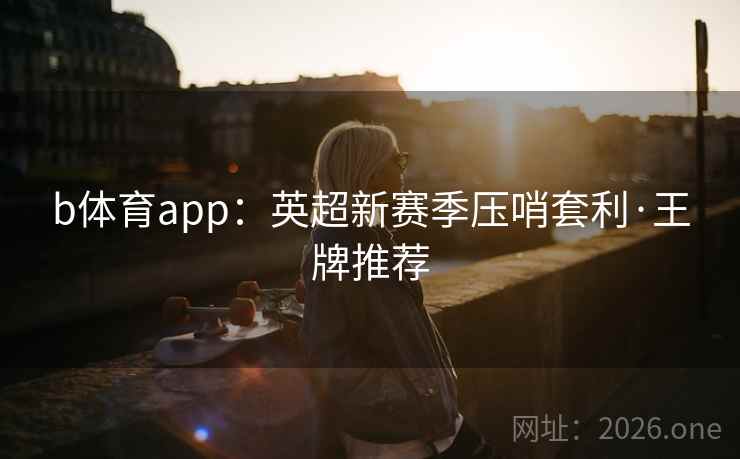 b体育app:英超新赛季压哨套利·王牌推荐 b体育app:英超新赛季压哨套利·王牌推荐