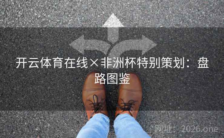 开云体育在线×非洲杯特别策划:盘路图鉴 开云体育在线×非洲杯特别策划:盘路图鉴