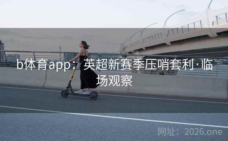 b体育app:英超新赛季压哨套利·临场观察 b体育app:英超新赛季压哨套利·临场观察