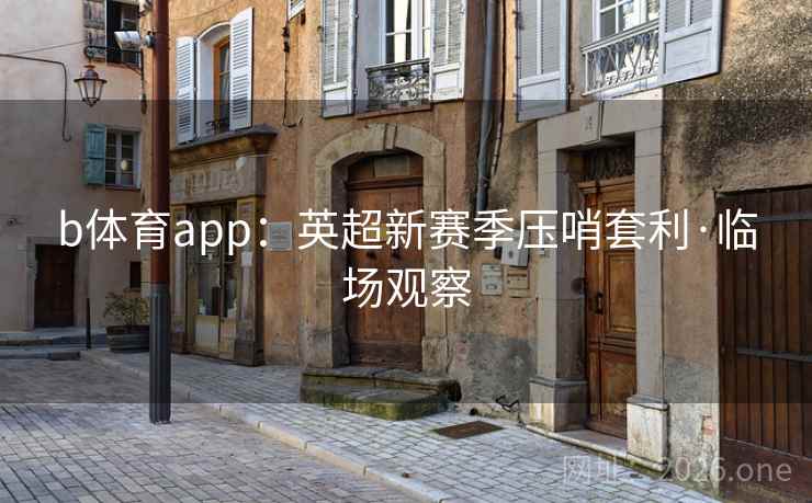 b体育app:英超新赛季压哨套利·临场观察 b体育app:英超新赛季压哨套利·临场观察