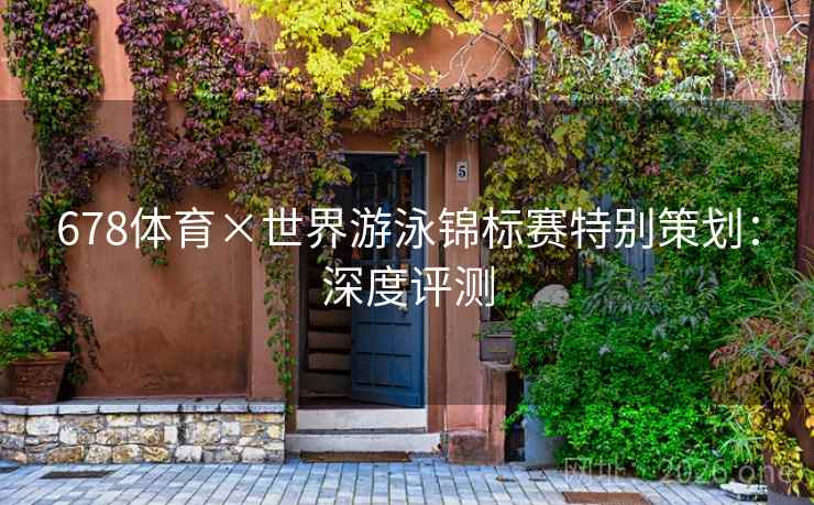 678体育×世界游泳锦标赛特别策划:深度评测 678体育×世界游泳锦标赛特别策划:深度评测