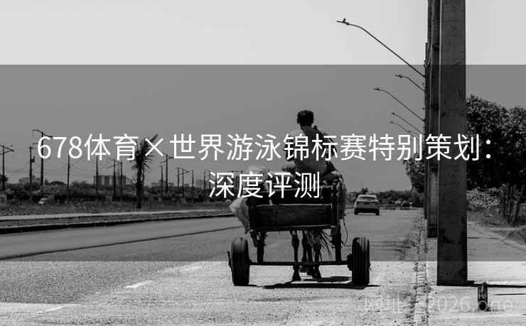 678体育×世界游泳锦标赛特别策划:深度评测 678体育×世界游泳锦标赛特别策划:深度评测