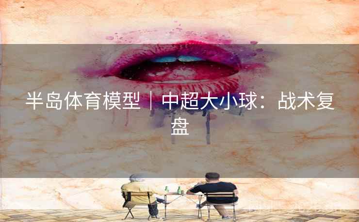 半岛体育模型|中超大小球:战术复盘 半岛体育模型|中超大小球:战术复盘
