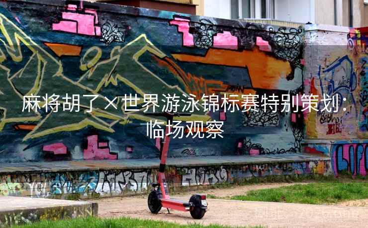 麻将胡了×世界游泳锦标赛特别策划:临场观察 麻将胡了×世界游泳锦标赛特别策划:临场观察