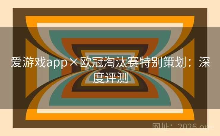 爱游戏app×欧冠淘汰赛特别策划:深度评测 爱游戏app×欧冠淘汰赛特别策划:深度评测