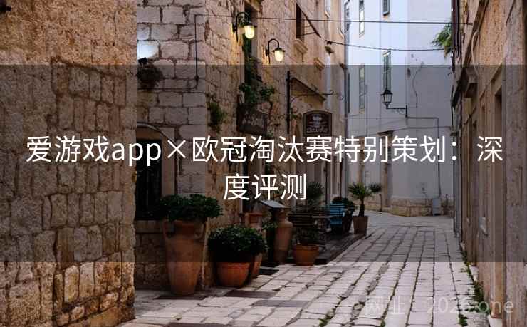 爱游戏app×欧冠淘汰赛特别策划:深度评测 爱游戏app×欧冠淘汰赛特别策划:深度评测