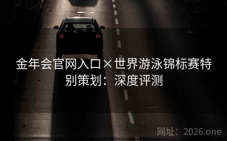 金年会官网入口×世界游泳锦标赛特别策划:深度评测 金年会官网入口×世界游泳锦标赛特别策划:深度评测