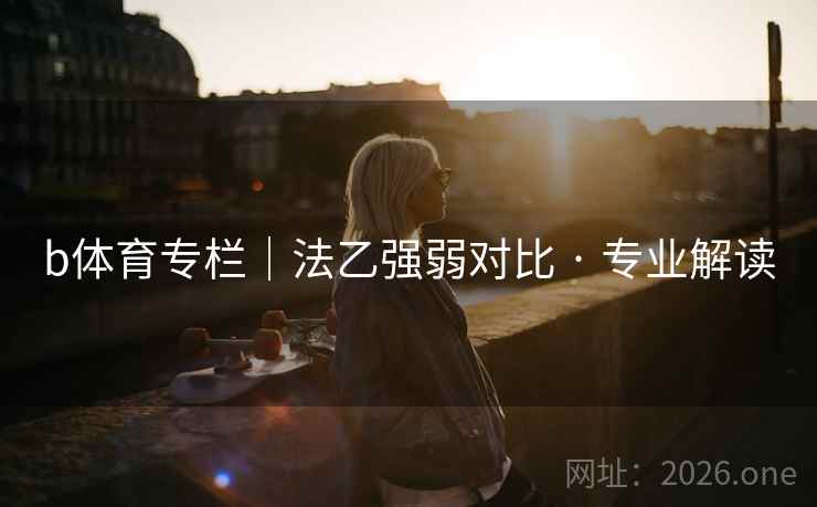 b体育专栏|法乙强弱对比 · 专业解读 b体育专栏|法乙强弱对比 · 专业解读