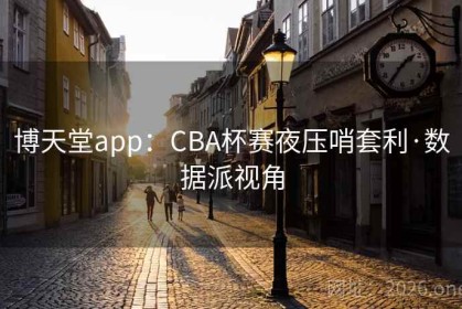 博天堂app：CBA杯赛夜压哨套利·数据派视角
