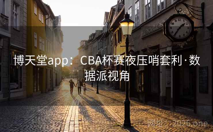 博天堂app:CBA杯赛夜压哨套利·数据派视角 博天堂app:CBA杯赛夜压哨套利·数据派视角