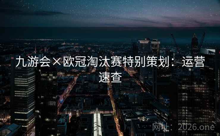 九游会×欧冠淘汰赛特别策划:运营速查 九游会×欧冠淘汰赛特别策划:运营速查
